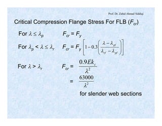 Prof. Dr. Zahid Ahmad Siddiqi
Critical Compression Flange Stress For FLB (Fcr)
For l £ lp Fcr = Fy
For lp < l £ lr Fcr = Fy
ú
ú
û
ù
ê
ê
ë
é
÷
÷
ø
ö
ç
ç
è
æ
-
-
-
pfrf
pf
ll
ll
3.01
2
9.0
l
cEk
2
63000
l
For l > lr Fcr =
=
for slender web sections
 
