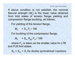 Prof. Dr. Zahid Ahmad Siddiqi
If above condition is not satisfied, the nominal
flexural strength (Mn) is the lower value obtained
from limit states of tension flange yielding and
compression flange buckling, as follows:
For yielding of the tension flange,
Mn = Sxt Fy / 106
For buckling of the compression flange,
Mn = Sxc Rpg Fcr / 106
where Fcr is taken as the smaller value for LTB
and FLB limit states.
Sxt = Sxc = Sx for doubly symmetrical I-sections
 