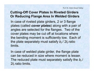 Prof. Dr. Zahid Ahmad Siddiqi
Cutting-Off Cover Plates In Riveted Girders
Or Reducing Flange Area In Welded Girders
In case of riveted plate girders, 2 or 3 flange
plates (called cover plates) along with a pair of
angles are selected for the flanges. Two of the
cover plates may be cut off at locations where
the bending moment is sufficiently low. Each of
the plate separately must satisfy bf / 2tf ratio
limits.
In case of welded plate girder, the flange plate
can be reduced in size where moment is lesser.
The reduced plate must separately satisfy the bf /
2tf ratio limits.
 