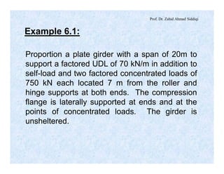 Prof. Dr. Zahid Ahmad Siddiqi
Example 6.1:
Proportion a plate girder with a span of 20m to
support a factored UDL of 70 kN/m in addition to
self-load and two factored concentrated loads of
750 kN each located 7 m from the roller and
hinge supports at both ends. The compression
flange is laterally supported at ends and at the
points of concentrated loads. The girder is
unsheltered.
 