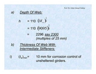 Prof. Dr. Zahid Ahmad Siddiqi
a) Depth Of Web:
h = 110 ( )3
1
uM
= 110 ( )3
1
9095
= 2296 say 2300
(multiples of 25 mm)
b) Thickness Of Web With
Intermediate Stiffeners:
i) (tw)min= 10 mm for corrosion control of
unsheltered girders.
 