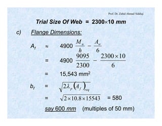 Prof. Dr. Zahid Ahmad Siddiqi
Trial Size Of Web = 2300´10 mm
c) Flange Dimensions:
Af » 4900
6
wu A
h
M
-
= 4900
6
102300
2300
9095 ´
-
= 15,543 mm2
bf = ( )reqfp Al2
= 155438.102 ´´ = 580
say 600 mm (multiples of 50 mm)
 