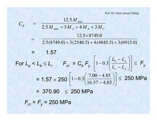 Prof. Dr. Zahid Ahmad Siddiqi
Cb =
CBA MMMM
M
3435.2
5.12
max
max
+++
= )0.6915(3)5.4845(4)5.2540(3)0.8749(5.2
0.87495.12
+++
´
= 1.57
For Lp < Lb £ Lr Fcr = Cb Fy
ú
ú
û
ù
ê
ê
ë
é
÷
÷
ø
ö
ç
ç
è
æ
-
-
-
pr
pb
LL
LL
3.01 £ Fy
= 1.57 ´ 250 ú
û
ù
ê
ë
é
÷
ø
ö
ç
è
æ
-
-
-
85.457.16
85.400.7
3.01 £ 250 MPa
= 370.90 £ 250 MPa
Fcr = Fy = 250 MPa
 