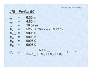 Prof. Dr. Zahid Ahmad Siddiqi
LTB – Portion BC
Lb = 6.00 m
Lp = 4.85 m
Lr = 16.57 m
Mx = 5250 + 769 x – 76.9 x2 / 2
Mmax = 9095.0
MA = 9008.5
MB = 9095.0
MC = 9008.0
Cb =
CBA MMMM
M
3435.2
5.12
max
max
+++
= 1.00
 
