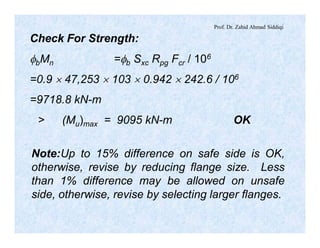 Prof. Dr. Zahid Ahmad Siddiqi
Check For Strength:
fbMn =fb Sxc Rpg Fcr / 106
=0.9 ´ 47,253 ´ 103 ´ 0.942 ´ 242.6 / 106
=9718.8 kN-m
> (Mu)max = 9095 kN-m OK
Note:Up to 15% difference on safe side is OK,
otherwise, revise by reducing flange size. Less
than 1% difference may be allowed on unsafe
side, otherwise, revise by selecting larger flanges.
 