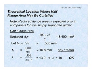 Prof. Dr. Zahid Ahmad Siddiqi
Theoretical Location Where Half
Flange Area May Be Curtailed
Note: Reduced flange area is expected only in
end panels for this simply supported girder.
Half Flange Size
Reduced Af=
2
28600´
Let bf » h/5 = 500 mm
= 8,400 mm2
tf =
500
400,8
» 16.8 mm say 18 mm
l =
182
500
´
= 13.9 < lr = 19 OK
 