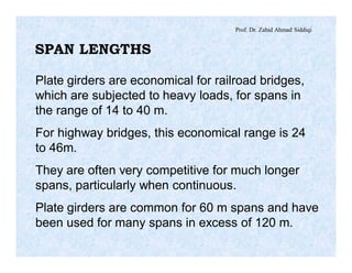 Prof. Dr. Zahid Ahmad Siddiqi
SPAN LENGTHS
Plate girders are economical for railroad bridges,
which are subjected to heavy loads, for spans in
the range of 14 to 40 m.
For highway bridges, this economical range is 24
to 46m.
They are often very competitive for much longer
spans, particularly when continuous.
Plate girders are common for 60 m spans and have
been used for many spans in excess of 120 m.
 