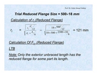 Prof. Dr. Zahid Ahmad Siddiqi
Trial Reduced Flange Size = 500´18 mm
Calculation of rt (Reduced Flange)
6
12
3
w
f
f
f
A
A
b
t
+ 6
10230050018
12
50018
3
´+´
´
rt = = = 121 mm
Calculation Of Fcr (Reduced Flange)
LTB
Note: Only the exterior unbraced length has the
reduced flange for some part its length.
 