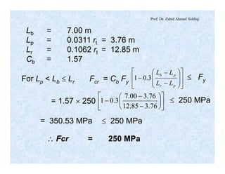 Prof. Dr. Zahid Ahmad Siddiqi
Lb = 7.00 m
Lp = 0.0311 rt = 3.76 m
Lr = 0.1062 rt = 12.85 m
Cb = 1.57
For Lp < Lb £ Lr Fcr = Cb Fy
ú
ú
û
ù
ê
ê
ë
é
÷
÷
ø
ö
ç
ç
è
æ
-
-
-
pr
pb
LL
LL
3.01 £ Fy
= 1.57 ´ 250 ú
û
ù
ê
ë
é
÷
ø
ö
ç
è
æ
-
-
-
76.385.12
76.300.7
3.01 £ 250 MPa
= 350.53 MPa £ 250 MPa
 Fcr = 250 MPa
 