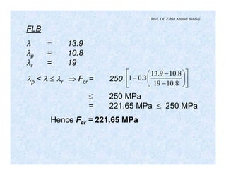 Prof. Dr. Zahid Ahmad Siddiqi
FLB
l = 13.9
lp = 10.8
lr = 19
lp < l £ lr Þ Fcr = 250 ú
û
ù
ê
ë
é
÷
ø
ö
ç
è
æ
-
-
-
8.1019
8.109.13
3.01
£ 250 MPa
= 221.65 MPa £ 250 MPa
Hence Fcr = 221.65 MPa
 