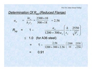 Prof. Dr. Zahid Ahmad Siddiqi
Determination Of Rpg (Reduced Flange)
aw =
18500
102300
´
´
=
ff
w
tb
ht
= 2.56
Rpg = 1 -
÷
÷
ø
ö
ç
ç
è
æ
-
+ yww
w
Ft
h
a
a 2550
3001200
£ 1.0 (for A36 steel)
56.23001200
56.2
´+ ÷÷
ø
ö
çç
è
æ
-
250
2550
10
2300
= 1 -
= 0.91
 