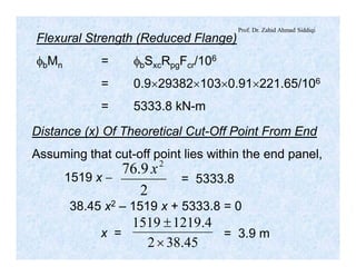 Prof. Dr. Zahid Ahmad Siddiqi
Flexural Strength (Reduced Flange)
fbMn = fbSxcRpgFcr/106
= 0.9´29382´103´0.91´221.65/106
= 5333.8 kN-m
Distance (x) Of Theoretical Cut-Off Point From End
Assuming that cut-off point lies within the end panel,
1519 x -
2
9.76 2
x
= 5333.8
38.45 x2 – 1519 x + 5333.8 = 0
x =
45.382
4.12191519
´
±
= 3.9 m
 