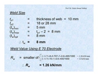Prof. Dr. Zahid Ahmad Siddiqi
Weld Size
tp1 = thickness of web = 10 mm
tp2 = 18 or 28 mm
(tw)min = 5 mm
(tw)max = tp1 – 2 = 8 mm
(tw)opt = 8 mm
 tw = 8 mm
Weld Value Using E 70 Electrode
1) 0.75´8´0.707´1´0.6´495/1000 = 1.26 kN/mm
2) 0.75´10´1´0.6´400/1000 = 1.8 kN/mmRw = smaller of
 Rw = 1.26 kN/mm
 