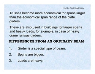 Prof. Dr. Zahid Ahmad Siddiqi
Trusses become more economical for spans larger
than the economical span range of the plate
girders.
These are also used in buildings for larger spans
and heavy loads, for example, in case of heavy
crane runway girders.
DIFFERENCES FROM AN ORDINARY BEAM
1. Girder is a special type of beam.
2. Spans are bigger.
3. Loads are heavy.
 