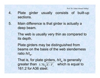 Prof. Dr. Zahid Ahmad Siddiqi
4. Plate girder usually consists of built-up
sections.
5. Main difference is that girder is actually a
deep beam.
The web is usually very thin as compared to
its depth.
Plate girders may be distinguished from
beams on the basis of the web slenderness
ratio h/tw.
That is, for plate girders, h/tw is generally
greater than which is equal to
161.2 for A36 steel.
yFE /70.5
 