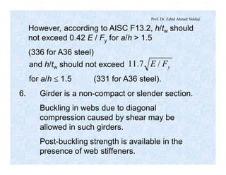 Prof. Dr. Zahid Ahmad Siddiqi
However, according to AISC F13.2, h/tw should
not exceed 0.42 E / Fy for a/h > 1.5
(336 for A36 steel)
and h/tw should not exceed
for a/h £ 1.5 (331 for A36 steel).
yFE /7.11
6. Girder is a non-compact or slender section.
Buckling in webs due to diagonal
compression caused by shear may be
allowed in such girders.
Post-buckling strength is available in the
presence of web stiffeners.
 