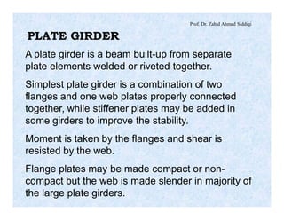 Prof. Dr. Zahid Ahmad Siddiqi
PLATE GIRDER
A plate girder is a beam built-up from separate
plate elements welded or riveted together.
Simplest plate girder is a combination of two
flanges and one web plates properly connected
together, while stiffener plates may be added in
some girders to improve the stability.
Moment is taken by the flanges and shear is
resisted by the web.
Flange plates may be made compact or non-
compact but the web is made slender in majority of
the large plate girders.
 