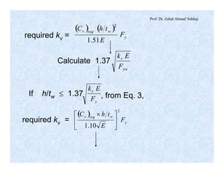 Prof. Dr. Zahid Ahmad Siddiqi
required kv =
( ) ( )
y
wreqv
F
E
thC
51.1
2
Calculate 1.37
yw
v
F
Ek
If h/tw £ 1.37
y
v
F
Ek
, from Eq. 3,
required kv =
( )
y
wreqv
F
E
thC
2
10.1
ú
û
ù
ê
ë
é ´
 