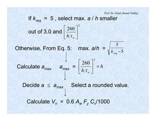 Prof. Dr. Zahid Ahmad Siddiqi
If kreq = 5 , select max. a / h smaller
out of 3.0 and
2
260
ú
û
ù
ê
ë
é
wth
Otherwise, From Eq. 5: max. a/h = 5
5
-reqk
Calculate amax amax = h
th w
´ú
û
ù
ê
ë
é
2
260
Decide a £ amax Select a rounded value.
Calculate Vn = 0.6 Aw Fy Cv/1000
 