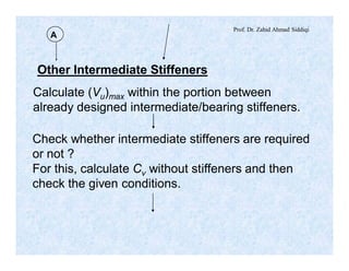 Prof. Dr. Zahid Ahmad Siddiqi
Other Intermediate Stiffeners
A
Calculate (Vu)max within the portion between
already designed intermediate/bearing stiffeners.
Check whether intermediate stiffeners are required
or not ?
For this, calculate Cv without stiffeners and then
check the given conditions.
 