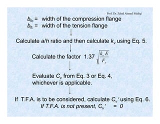 Prof. Dr. Zahid Ahmad Siddiqi
bfc = width of the compression flange
bft = width of the tension flange
Calculate a/h ratio and then calculate kv using Eq. 5.
Calculate the factor 1.37
y
v
F
Ek
Evaluate Cv from Eq. 3 or Eq. 4,
whichever is applicable.
If T.F.A. is to be considered, calculate Cv¢ using Eq. 6.
If T.F.A. is not present, Cv¢ = 0
 