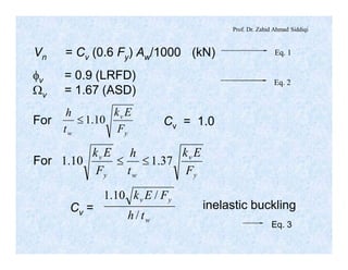 Prof. Dr. Zahid Ahmad Siddiqi
Eq. 1
Eq. 2
Vn = Cv (0.6 Fy) Aw/1000 (kN)
fv = 0.9 (LRFD)
Wv = 1.67 (ASD)
For
y
v
w F
Ek
t
h
10.1£ Cv = 1.0
For
y
v
wy
v
F
Ek
t
h
F
Ek
37.110.1 ££
Cv =
w
yv
th
FEk
/
/10.1
inelastic buckling
Eq. 3
 