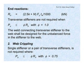 Prof. Dr. Zahid Ahmad Siddiqi
End reactions:
Rn = (2.5k + N) Fy tw/1000 (kN)
Transverse stiffeners are not required when
Pu £ f Rn with f = 1.0
The weld connecting transverse stiffener to the
web shall be designed for the unbalanced force
in the stiffener to the web.
2. Web Crippling
Single stiffener or a pair of transverse stiffeners, is
not required where:
Pu £ f Rn with f = 0.75
 