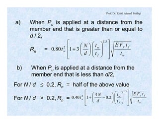 Prof. Dr. Zahid Ahmad Siddiqi
a) When Pu is applied at a distance from the
member end that is greater than or equal to
d / 2,
Rn =
w
fy
f
w
w
t
tFE
t
t
d
N
t
ú
ú
û
ù
ê
ê
ë
é
÷
÷
ø
ö
ç
ç
è
æ
÷
ø
ö
ç
è
æ
+
5.1
2
3180.0
b) When Pu is applied at a distance from the
member end that is less than d/2,
For N / d £ 0.2, Rn = half of the above value
For N / d > 0.2, Rn =
w
fy
f
w
w
t
tFE
t
t
d
N
t
ú
ú
û
ù
ê
ê
ë
é
÷
÷
ø
ö
ç
ç
è
æ
÷
ø
ö
ç
è
æ
-+
5.1
2
2.0
4
140.0
 