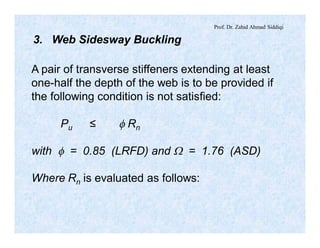 Prof. Dr. Zahid Ahmad Siddiqi
3. Web Sidesway Buckling
A pair of transverse stiffeners extending at least
one-half the depth of the web is to be provided if
the following condition is not satisfied:
Pu ≤ f Rn
with f = 0.85 (LRFD) and W = 1.76 (ASD)
Where Rn is evaluated as follows:
 