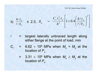 Prof. Dr. Zahid Ahmad Siddiqi
l = largest laterally unbraced length along
either flange at the point of load, mm
Cr = 6.62 ´ 106 MPa when Mu < My at the
location of Pu
= 3.31 ´ 106 MPa when Mu ³ My at the
location of Pu
f
w
b
th
/
/
l
ii) ≤ 2.3, Rn =
ú
ú
û
ù
ê
ê
ë
é
÷
÷
ø
ö
ç
ç
è
æ
+
3
2
3
/
/
4.01
f
wfwr
b
th
h
ttC
l
 