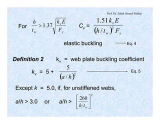 Prof. Dr. Zahid Ahmad Siddiqi
y
v
w F
Ek
t
h
37.1>
( ) yw
v
Fth
Ek
2
/
51.1
For Cv =
elastic buckling Eq. 4
( )2
/
5
ha
Eq. 5
Definition 2 kv = web plate buckling coefficient
kv = 5 +
Except k = 5.0, if, for unstiffened webs,
a/h > 3.0 or a/h >
2
260
ú
û
ù
ê
ë
é
wth
 