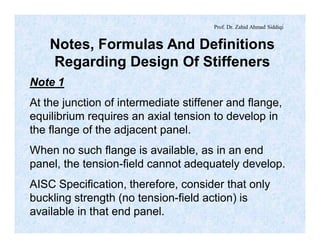 Prof. Dr. Zahid Ahmad Siddiqi
Notes, Formulas And Definitions
Regarding Design Of Stiffeners
Note 1
At the junction of intermediate stiffener and flange,
equilibrium requires an axial tension to develop in
the flange of the adjacent panel.
When no such flange is available, as in an end
panel, the tension-field cannot adequately develop.
AISC Specification, therefore, consider that only
buckling strength (no tension-field action) is
available in that end panel.
 