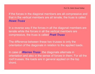 Prof. Dr. Zahid Ahmad Siddiqi
If the forces in the diagonal members are all compressive and
that in the vertical members are all tensile, the truss is called
Howe Truss.
In a reverse way if the forces in all the diagonal members are
tensile while the forces in all the vertical members are
compressive, the truss is called Pratt Truss.
The difference between these two trusses is only the
orientation of the diagonals in relation to the applied loads.
In case of Warren Truss, the diagonals alternate in
orientation and also in the sense of forces in them. For all the
roof trusses, the loads are in general applied on the top
chord.
 