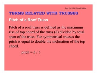 Prof. Dr. Zahid Ahmad Siddiqi
TERMS RELATED WITH TRUSSES
Pitch of a Roof Truss
Pitch of a roof truss is defined as the maximum
rise of top chord of the truss (h) divided by total
span of the truss. For symmetrical trusses the
pitch is equal to double the inclination of the top
chord.
pitch = h / l
 