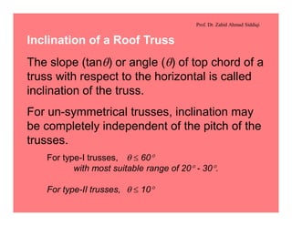 Prof. Dr. Zahid Ahmad Siddiqi
Inclination of a Roof Truss
The slope (tanq) or angle (q) of top chord of a
truss with respect to the horizontal is called
inclination of the truss.
For un-symmetrical trusses, inclination may
be completely independent of the pitch of the
trusses.
For type-I trusses, q £ 60°
with most suitable range of 20° - 30°.
For type-II trusses, q £ 10°
 
