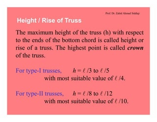 Prof. Dr. Zahid Ahmad Siddiqi
Height / Rise of Truss
The maximum height of the truss (h) with respect
to the ends of the bottom chord is called height or
rise of a truss. The highest point is called crown
of the truss.
For type-I trusses, h = l /3 to l /5
with most suitable value of l /4.
For type-II trusses, h = l /8 to l /12
with most suitable value of l /10.
 