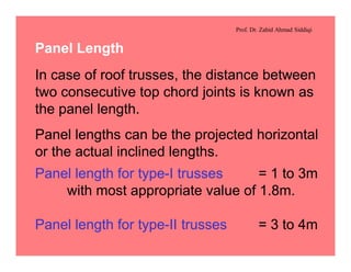 Prof. Dr. Zahid Ahmad Siddiqi
Panel Length
In case of roof trusses, the distance between
two consecutive top chord joints is known as
the panel length.
Panel lengths can be the projected horizontal
or the actual inclined lengths.
Panel length for type-I trusses = 1 to 3m
with most appropriate value of 1.8m.
Panel length for type-II trusses = 3 to 4m
 