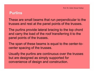 Prof. Dr. Zahid Ahmad Siddiqi
Purlins
These are small beams that run perpendicular to the
trusses and rest at the panel points of the trusses.
The purlins provide lateral bracing to the top chord
and carry the load of the roof transferring it to the
panel points of the trusses.
The span of these beams is equal to the center-to-
center spacing of the trusses.
Usually the purlins are continuous over the trusses
but are designed as simply supported for
convenience of design and construction.
 