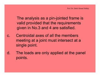 Prof. Dr. Zahid Ahmad Siddiqi
The analysis as a pin-jointed frame is
valid provided that the requirements
given in No.3 and 4 are satisfied.
c. Centroidal axes of all the members
meeting at a joint must intersect at a
single point.
d. The loads are only applied at the panel
points.
 