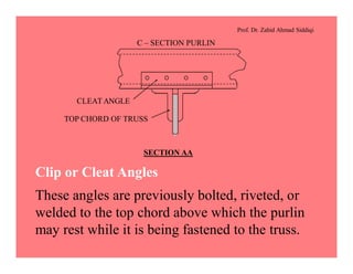 Prof. Dr. Zahid Ahmad Siddiqi
SECTION AA
C – SECTION PURLIN
CLEATANGLE
TOP CHORD OF TRUSS
Clip or Cleat Angles
These angles are previously bolted, riveted, or
welded to the top chord above which the purlin
may rest while it is being fastened to the truss.
 