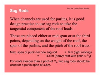 Prof. Dr. Zahid Ahmad Siddiqi
Sag Rods
When channels are used for purlins, it is good
design practice to use sag rods to take the
tangential component of the roof loads.
These are placed either at mid span or at the third
points, depending on the weight of the roof, the
span of the purlins, and the pitch of the roof truss.
Max. span of purlin for one sag rod = 6 m (light roofing)
= 4.5 m (heavy roof with pitch £ 1/4)
For roofs steeper than a pitch of 1/4, two sag rods should be
used for a purlin span of 4.5m.
 