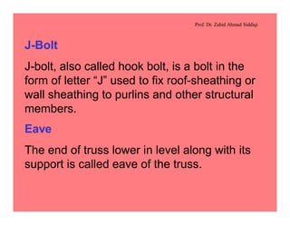 Prof. Dr. Zahid Ahmad Siddiqi
J-Bolt
J-bolt, also called hook bolt, is a bolt in the
form of letter “J” used to fix roof-sheathing or
wall sheathing to purlins and other structural
members.
Eave
The end of truss lower in level along with its
support is called eave of the truss.
 
