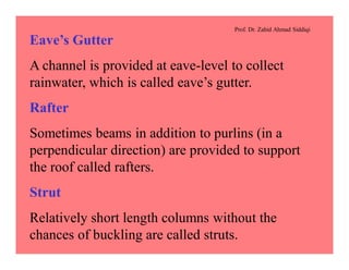 Prof. Dr. Zahid Ahmad Siddiqi
Eave’s Gutter
A channel is provided at eave-level to collect
rainwater, which is called eave’s gutter.
Rafter
Sometimes beams in addition to purlins (in a
perpendicular direction) are provided to support
the roof called rafters.
Strut
Relatively short length columns without the
chances of buckling are called struts.
 