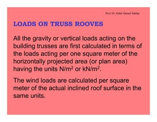 Prof. Dr. Zahid Ahmad Siddiqi
LOADS ON TRUSS ROOVES
All the gravity or vertical loads acting on the
building trusses are first calculated in terms of
the loads acting per one square meter of the
horizontally projected area (or plan area)
having the units N/m2 or kN/m2.
The wind loads are calculated per square
meter of the actual inclined roof surface in the
same units.
 