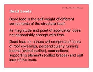 Prof. Dr. Zahid Ahmad Siddiqi
Dead Loads
Dead load is the self weight of different
components of the structure itself.
Its magnitude and point of application does
not appreciably change with time.
Dead load on a truss will comprise of loads
of roof coverings, perpendicularly running
beams (called purlins), connections,
supporting elements (called braces) and self
load of the truss.
 