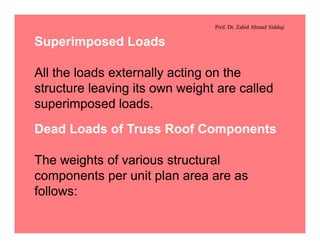Prof. Dr. Zahid Ahmad Siddiqi
Superimposed Loads
All the loads externally acting on the
structure leaving its own weight are called
superimposed loads.
Dead Loads of Truss Roof Components
The weights of various structural
components per unit plan area are as
follows:
 