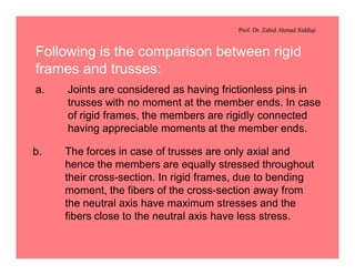 Prof. Dr. Zahid Ahmad Siddiqi
Following is the comparison between rigid
frames and trusses:
a. Joints are considered as having frictionless pins in
trusses with no moment at the member ends. In case
of rigid frames, the members are rigidly connected
having appreciable moments at the member ends.
b. The forces in case of trusses are only axial and
hence the members are equally stressed throughout
their cross-section. In rigid frames, due to bending
moment, the fibers of the cross-section away from
the neutral axis have maximum stresses and the
fibers close to the neutral axis have less stress.
 