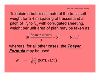 Prof. Dr. Zahid Ahmad Siddiqi
To obtain a better estimate of the truss self
weight for a 4 m spacing of trusses and a
pitch of 1/4 to 1/5 with corrugated sheeting,
weight per unit area of plan may be taken as:
10
3
5 2Spanin metres
N m+
é
ë
ê
ù
û
ú /
whereas, for all other cases, the Thayer
Formula may be used:
W = ( )
w
S
L0 37 170. .+
 