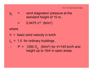 Prof. Dr. Zahid Ahmad Siddiqi
qs = wind stagnation pressure at the
standard height of 10 m.
= 0.0475 V 2 (N/m2)
where
V = basic wind velocity in km/h
Iw = 1.0 for ordinary buildings.
 P = 1250 Cq (N/m2) for V=145 km/h and
height up to 10m in open areas.
 