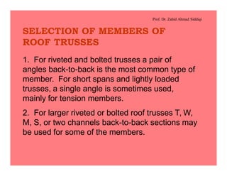 Prof. Dr. Zahid Ahmad Siddiqi
SELECTION OF MEMBERS OF
ROOF TRUSSES
1. For riveted and bolted trusses a pair of
angles back-to-back is the most common type of
member. For short spans and lightly loaded
trusses, a single angle is sometimes used,
mainly for tension members.
2. For larger riveted or bolted roof trusses T, W,
M, S, or two channels back-to-back sections may
be used for some of the members.
 